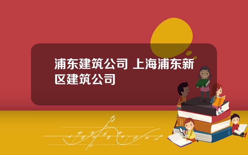浦东建筑公司 上海浦东新区建筑公司
